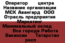 Оператор Call-центра › Название организации ­ МСК Авангард, ООО › Отрасль предприятия ­ Маркетинг › Минимальный оклад ­ 30 000 - Все города Работа » Вакансии   . Татарстан респ.